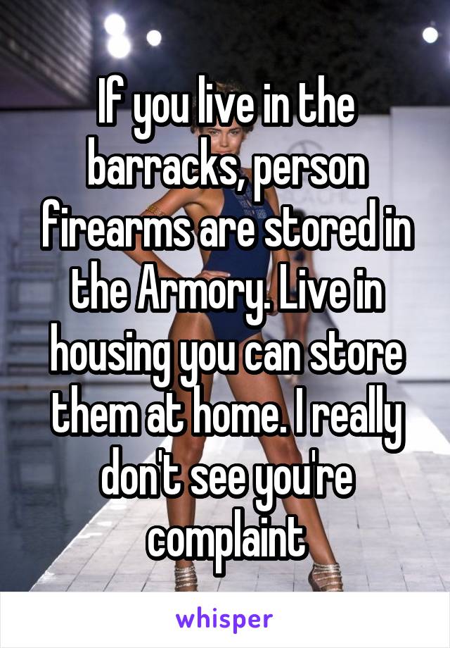 If you live in the barracks, person firearms are stored in the Armory. Live in housing you can store them at home. I really don't see you're complaint