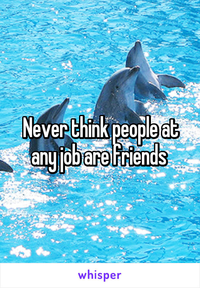 Never think people at any job are friends 