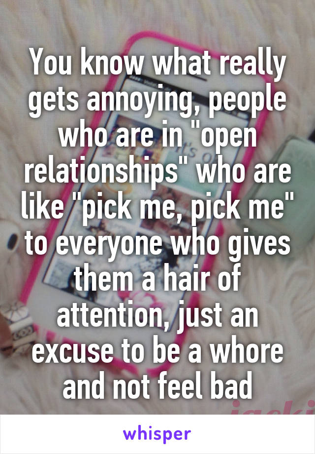 You know what really gets annoying, people who are in "open relationships" who are like "pick me, pick me" to everyone who gives them a hair of attention, just an excuse to be a whore and not feel bad