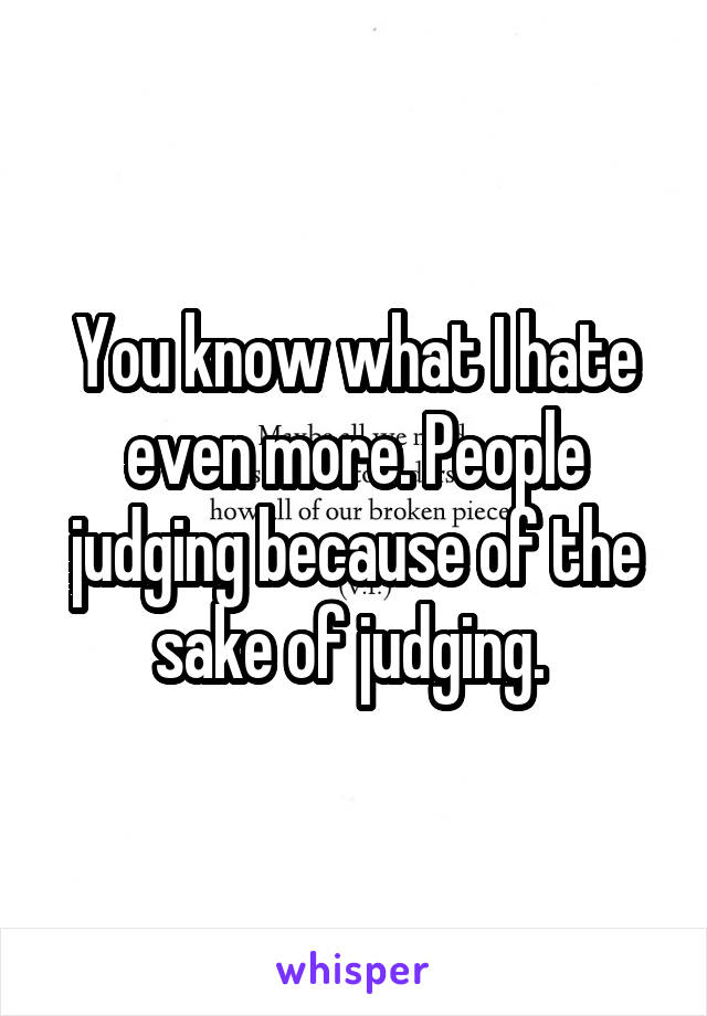 You know what I hate even more. People judging because of the sake of judging. 