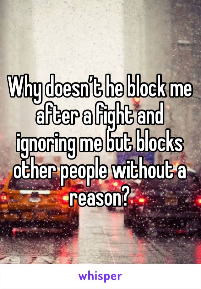 Why doesn’t he block me after a fight and ignoring me but blocks other people without a reason?