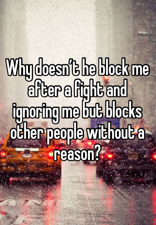 Why doesn’t he block me after a fight and ignoring me but blocks other people without a reason?