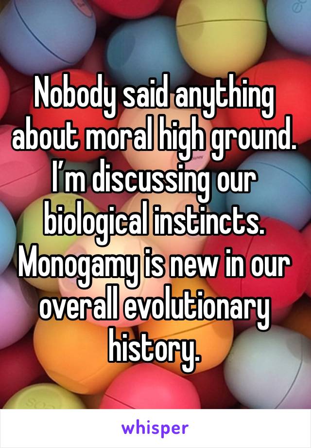 Nobody said anything about moral high ground. I’m discussing our biological instincts. Monogamy is new in our overall evolutionary history.