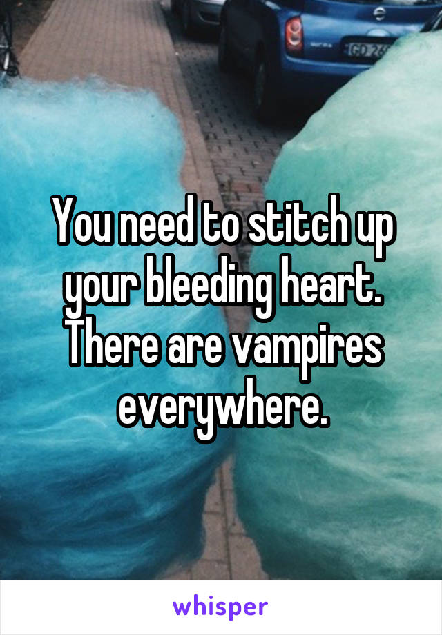 You need to stitch up your bleeding heart. There are vampires everywhere.