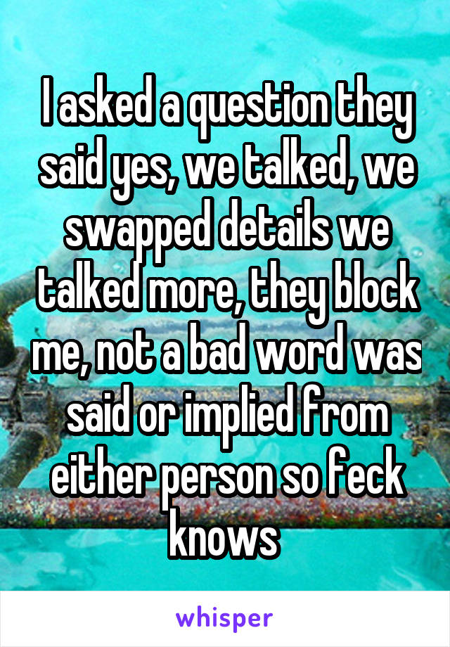 I asked a question they said yes, we talked, we swapped details we talked more, they block me, not a bad word was said or implied from either person so feck knows 