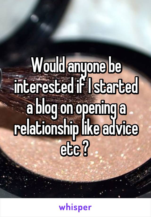 Would anyone be interested if I started a blog on opening a relationship like advice etc ? 