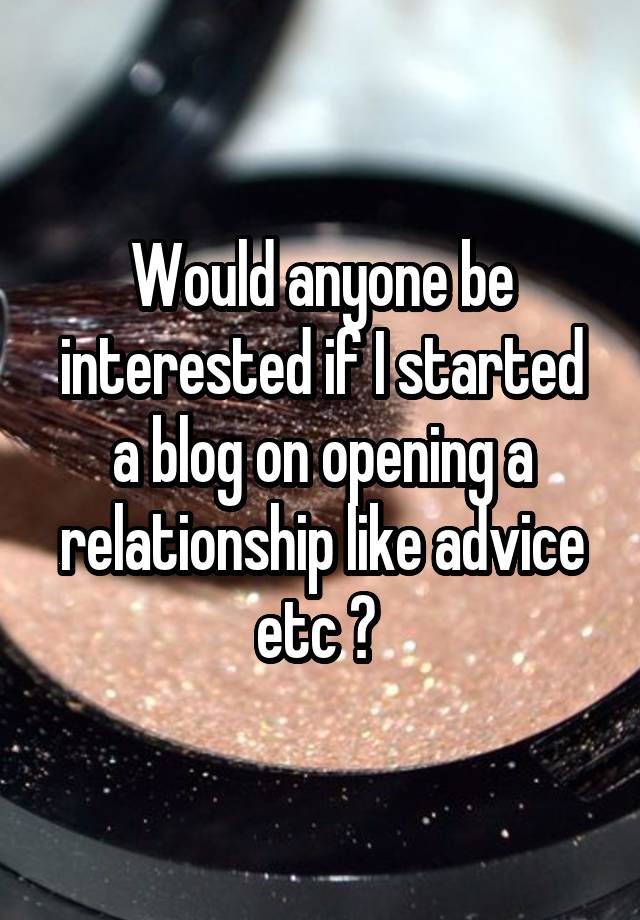 Would anyone be interested if I started a blog on opening a relationship like advice etc ? 