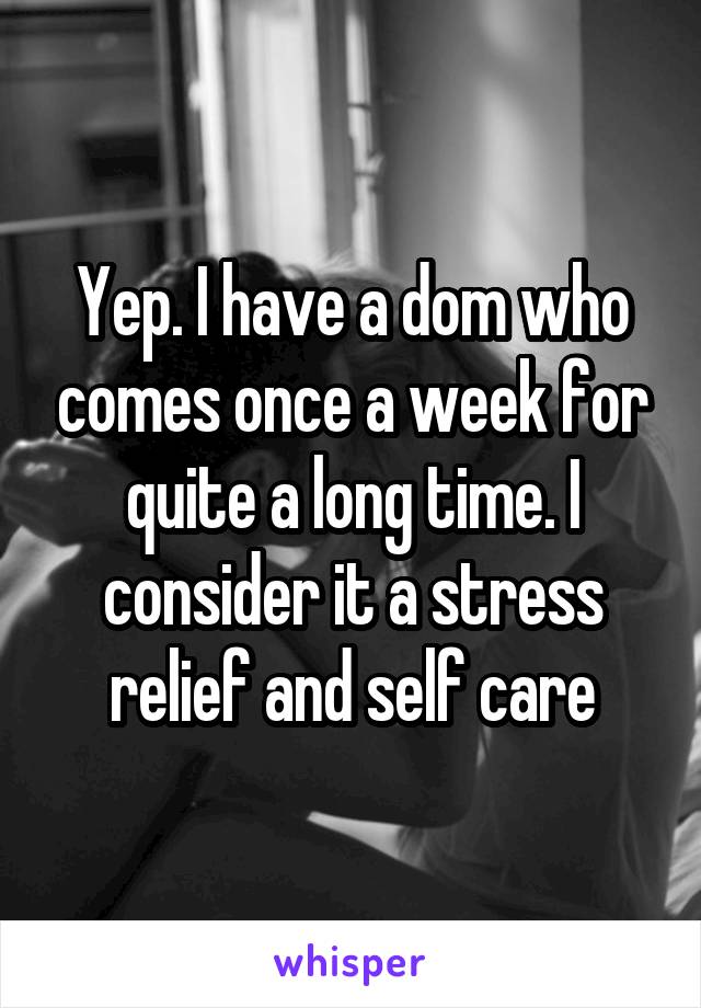 Yep. I have a dom who comes once a week for quite a long time. I consider it a stress relief and self care