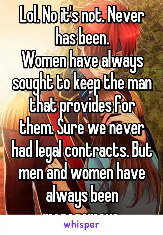 Lol. No it's not. Never has been.
Women have always sought to keep the man that provides for them. Sure we never had legal contracts. But men and women have always been monogamous.