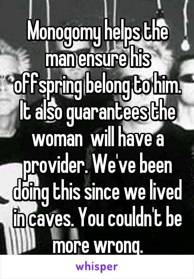 Monogomy helps the man ensure his offspring belong to him. It also guarantees the woman  will have a provider. We've been doing this since we lived in caves. You couldn't be more wrong.