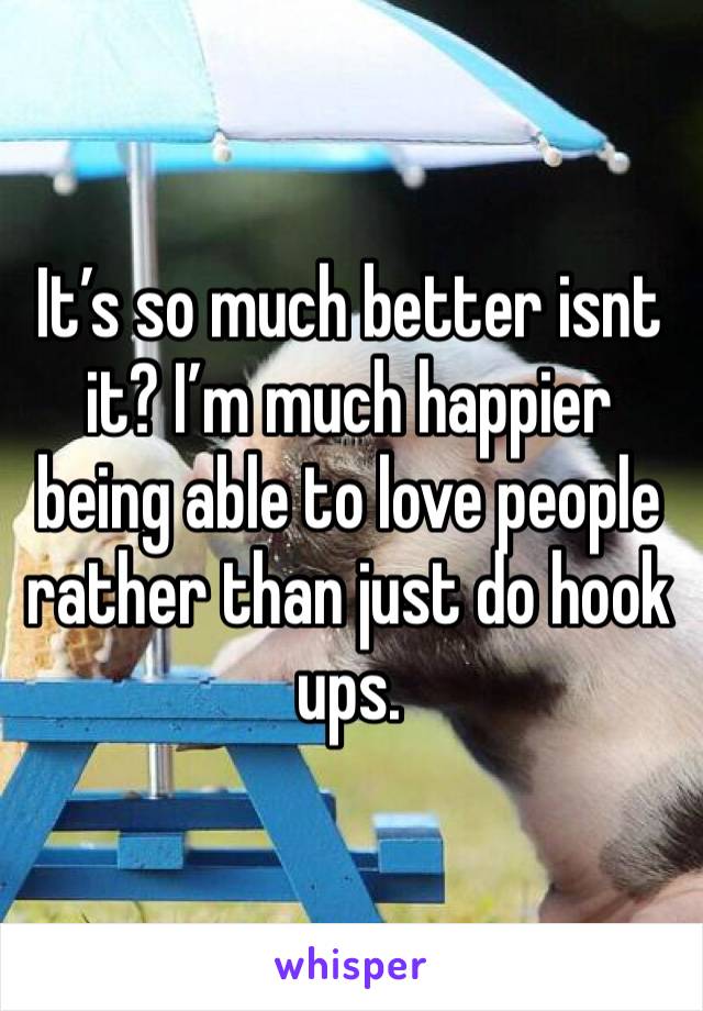 It’s so much better isnt it? I’m much happier being able to love people rather than just do hook ups.