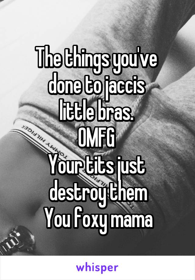 The things you've 
done to jaccis 
little bras. 
OMFG 
Your tits just 
destroy them
You foxy mama