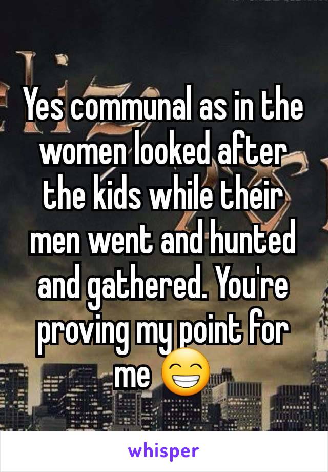 Yes communal as in the women looked after the kids while their men went and hunted and gathered. You're proving my point for me 😁