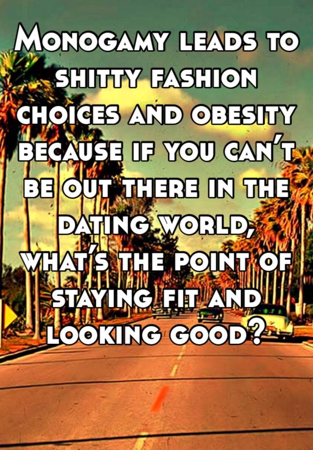 Monogamy leads to shitty fashion choices and obesity because if you can’t be out there in the dating world, what’s the point of staying fit and looking good?