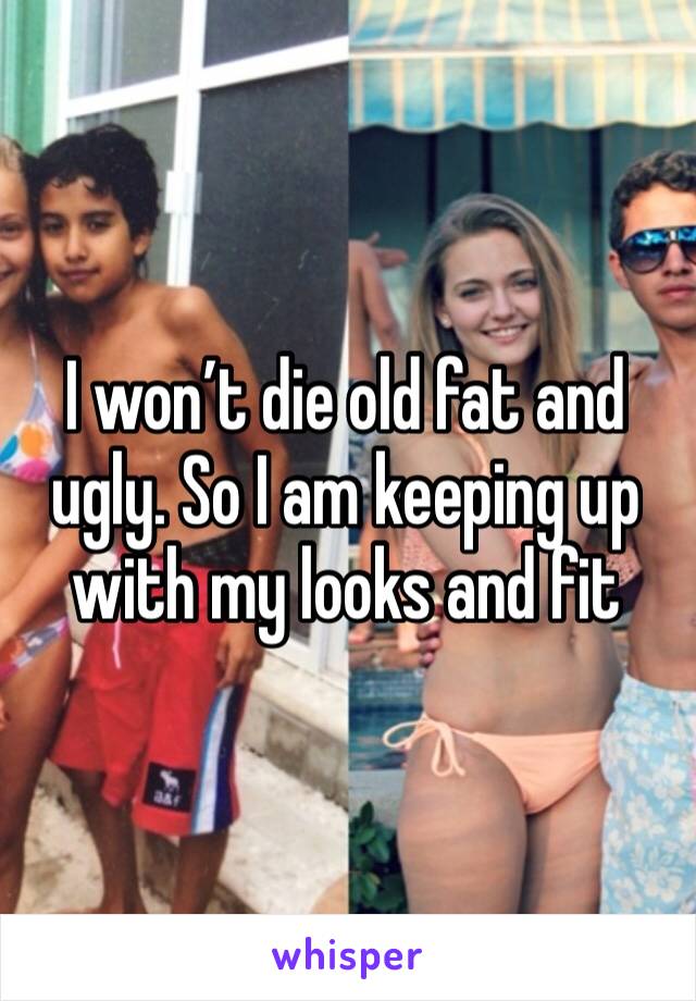 I won’t die old fat and ugly. So I am keeping up with my looks and fit