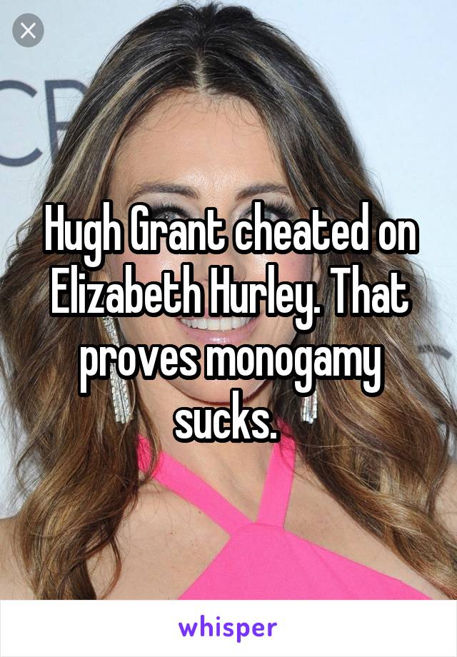 Hugh Grant cheated on Elizabeth Hurley. That proves monogamy sucks. 