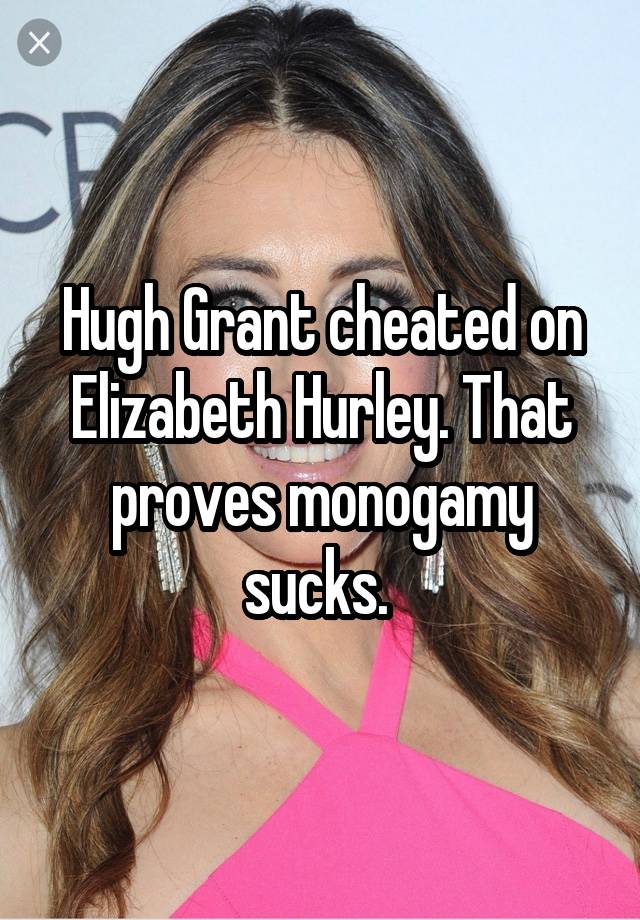 Hugh Grant cheated on Elizabeth Hurley. That proves monogamy sucks. 