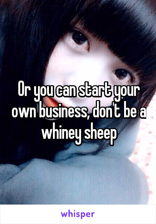 Or you can start your own business, don't be a whiney sheep