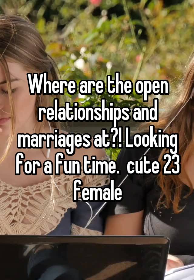 Where are the open relationships and marriages at?! Looking for a fun time.  cute 23 female