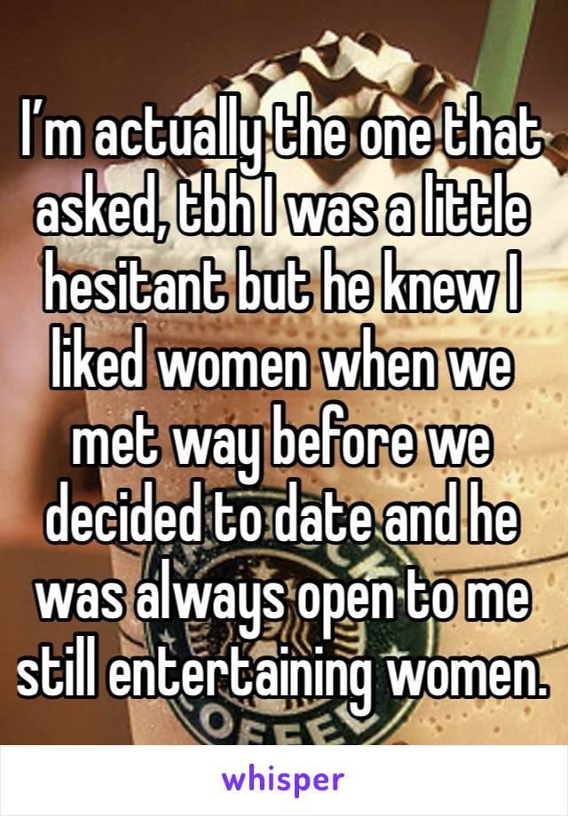 I’m actually the one that asked, tbh I was a little hesitant but he knew I liked women when we met way before we decided to date and he was always open to me still entertaining women.