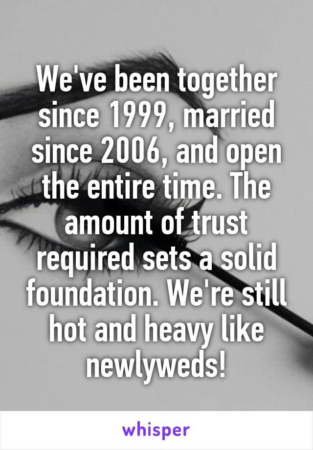 We've been together since 1999, married since 2006, and open the entire time. The amount of trust required sets a solid foundation. We're still hot and heavy like newlyweds!