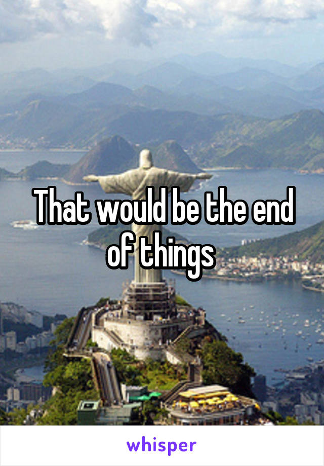 That would be the end of things 