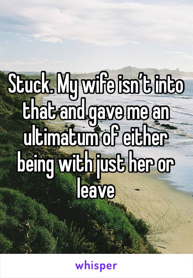 Stuck. My wife isn’t into that and gave me an ultimatum of either being with just her or leave 