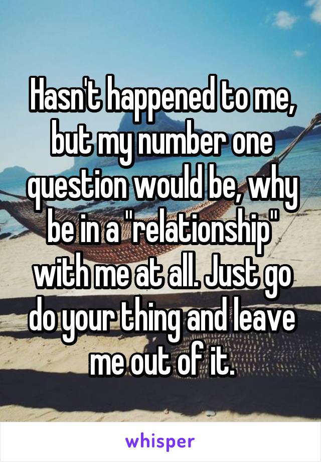 Hasn't happened to me, but my number one question would be, why be in a "relationship" with me at all. Just go do your thing and leave me out of it.