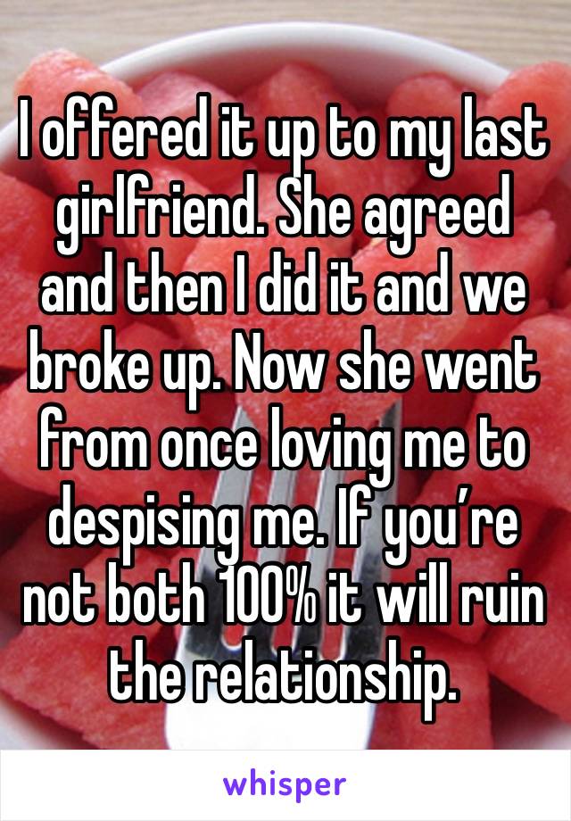 I offered it up to my last girlfriend. She agreed and then I did it and we broke up. Now she went from once loving me to despising me. If you’re not both 100% it will ruin the relationship. 