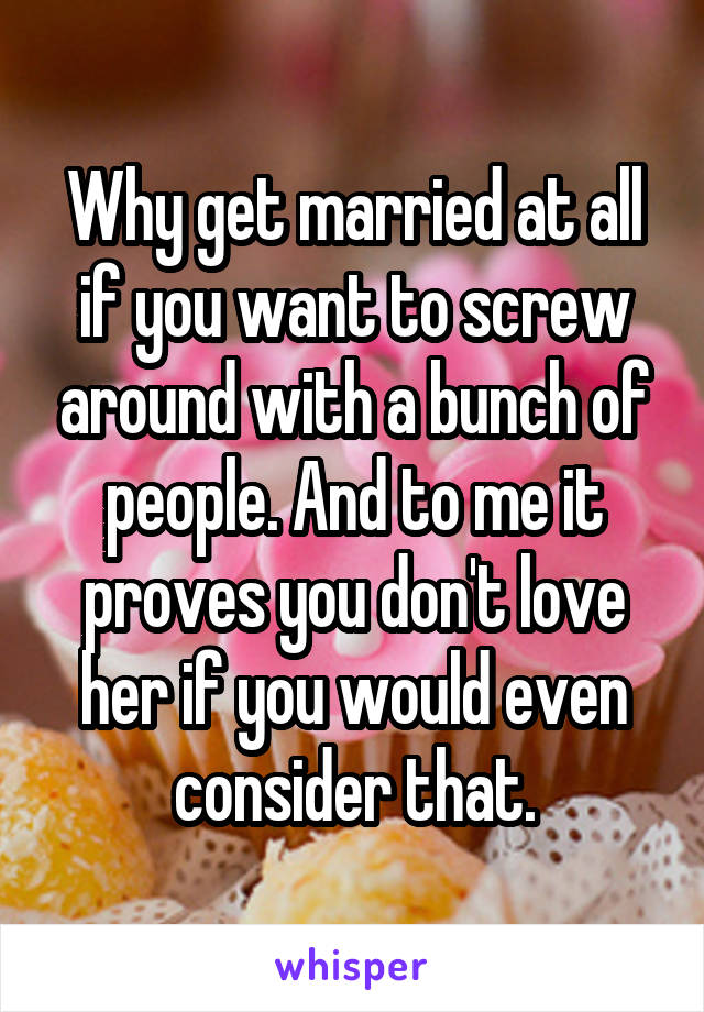 Why get married at all if you want to screw around with a bunch of people. And to me it proves you don't love her if you would even consider that.