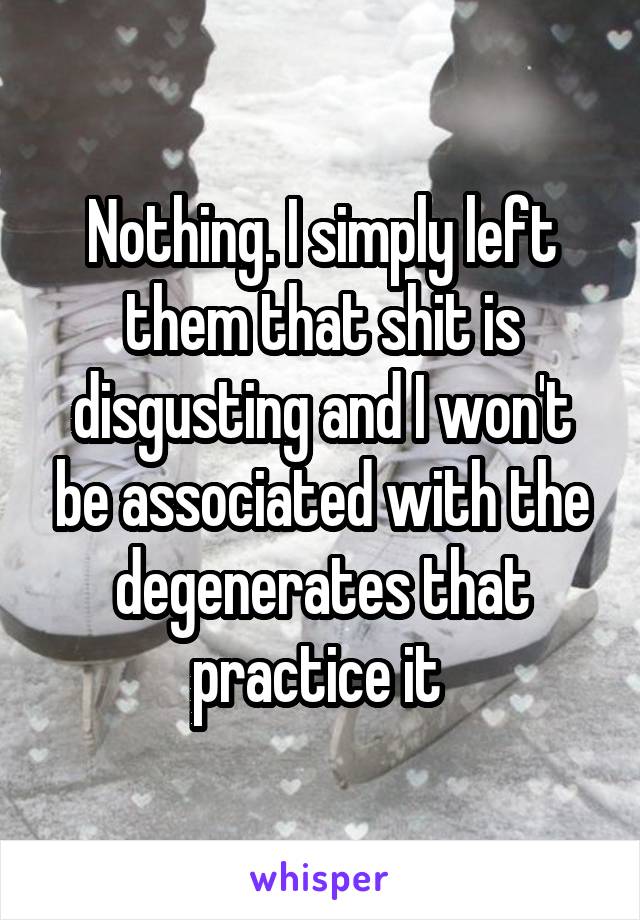 Nothing. I simply left them that shit is disgusting and I won't be associated with the degenerates that practice it 