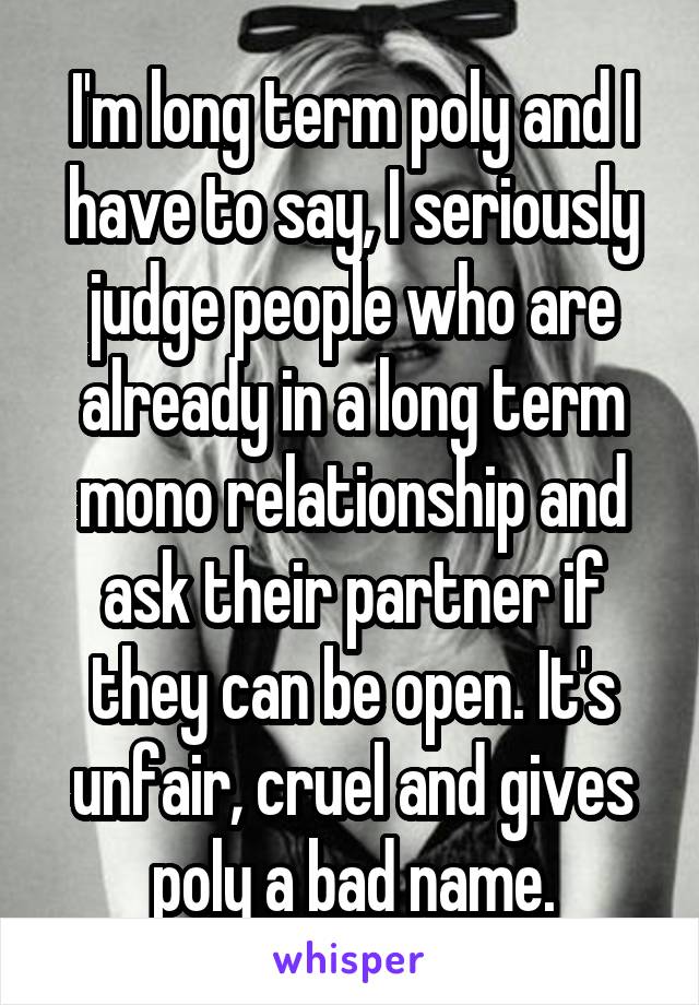 I'm long term poly and I have to say, I seriously judge people who are already in a long term mono relationship and ask their partner if they can be open. It's unfair, cruel and gives poly a bad name.