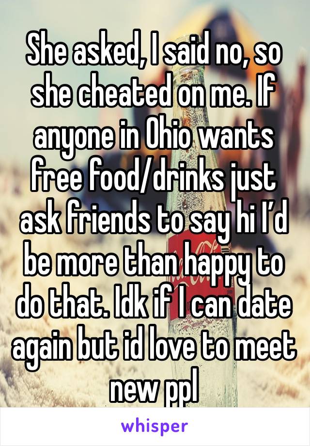 She asked, I said no, so she cheated on me. If anyone in Ohio wants free food/drinks just ask friends to say hi I’d be more than happy to do that. Idk if I can date again but id love to meet new ppl