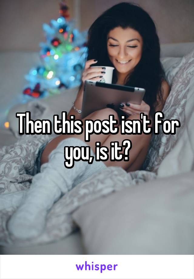 Then this post isn't for you, is it?