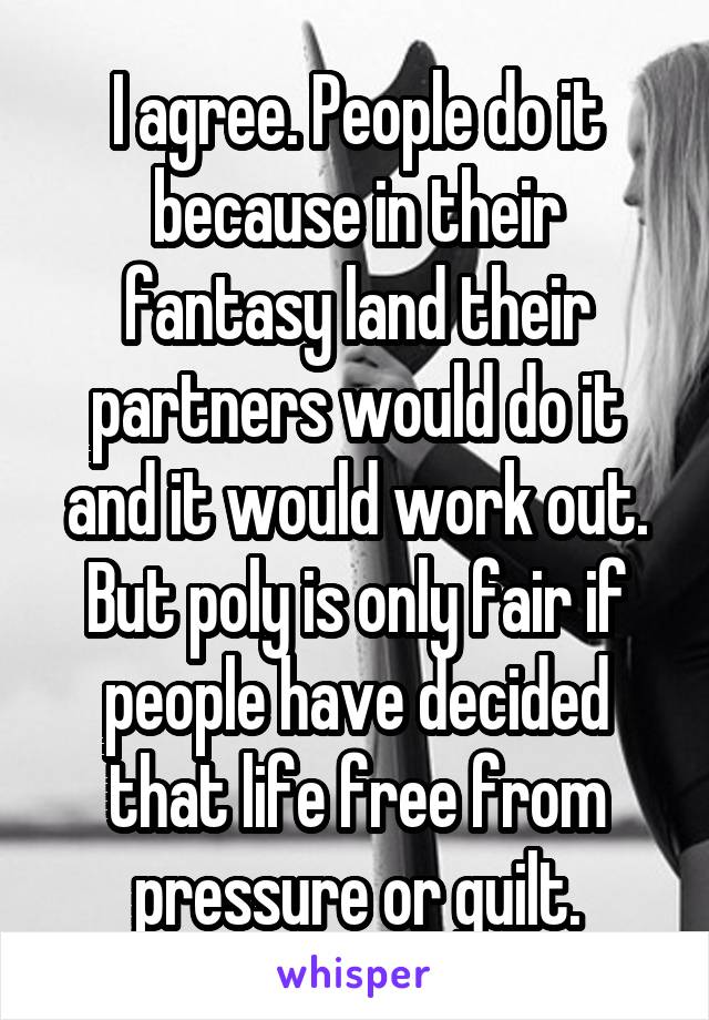 I agree. People do it because in their fantasy land their partners would do it and it would work out. But poly is only fair if people have decided that life free from pressure or guilt.