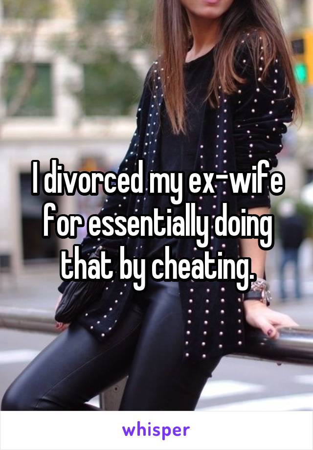 I divorced my ex-wife for essentially doing that by cheating.