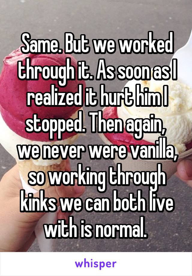 Same. But we worked through it. As soon as I realized it hurt him I stopped. Then again,  we never were vanilla, so working through kinks we can both live with is normal. 