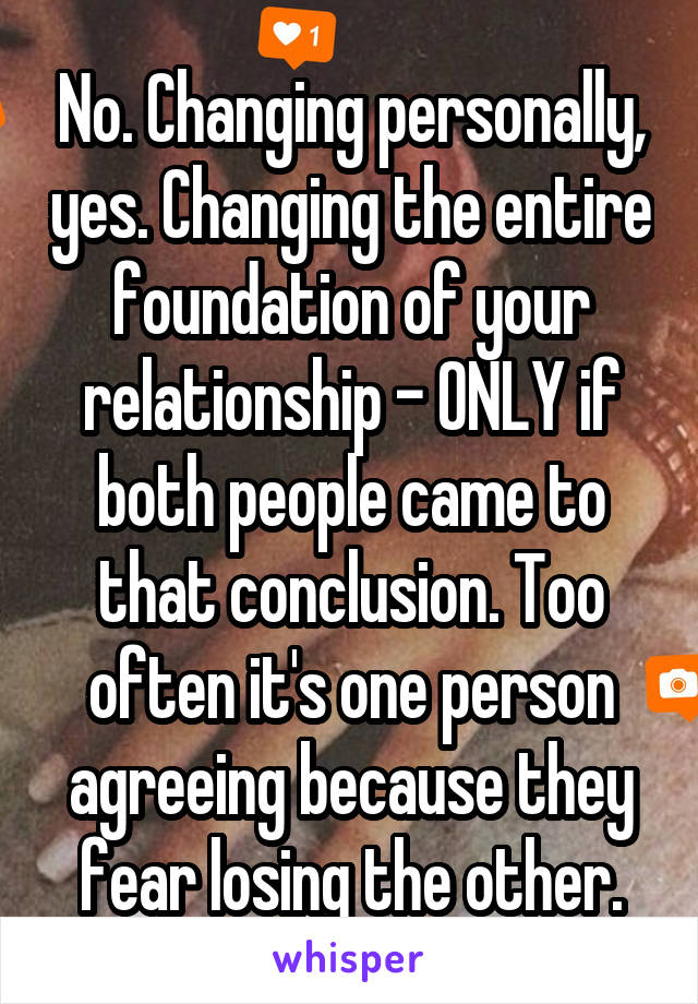 No. Changing personally, yes. Changing the entire foundation of your relationship - ONLY if both people came to that conclusion. Too often it's one person agreeing because they fear losing the other.