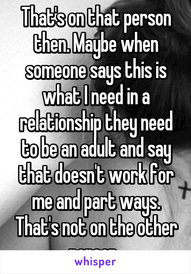 That's on that person then. Maybe when someone says this is what I need in a relationship they need to be an adult and say that doesn't work for me and part ways. That's not on the other person. 