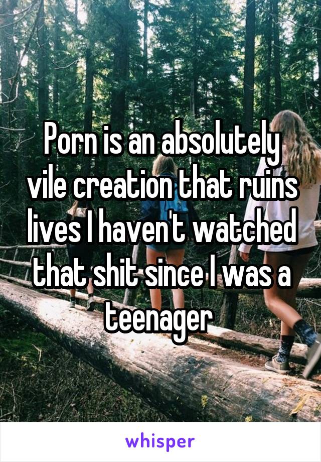 Porn is an absolutely vile creation that ruins lives I haven't watched that shit since I was a teenager 