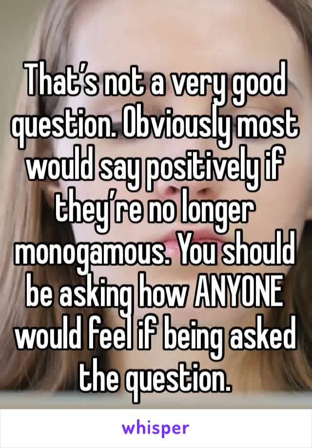 That’s not a very good question. Obviously most would say positively if they’re no longer monogamous. You should be asking how ANYONE would feel if being asked the question.