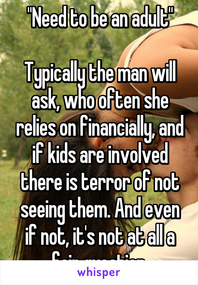 "Need to be an adult"

Typically the man will ask, who often she relies on financially, and if kids are involved there is terror of not seeing them. And even if not, it's not at all a fair question.