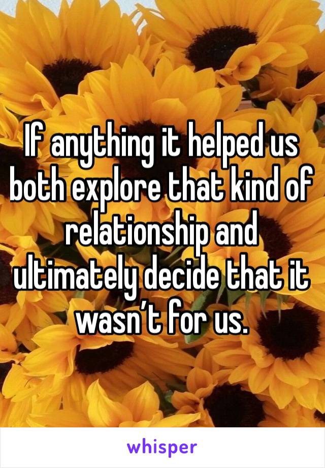 If anything it helped us both explore that kind of relationship and ultimately decide that it wasn’t for us. 