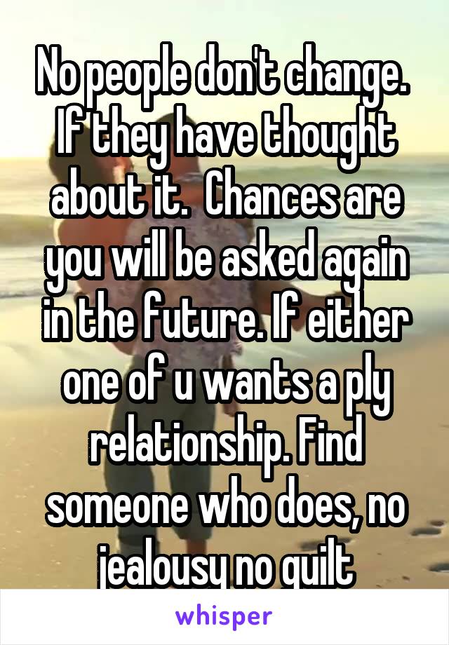 No people don't change. 
If they have thought about it.  Chances are you will be asked again in the future. If either one of u wants a ply relationship. Find someone who does, no jealousy no guilt