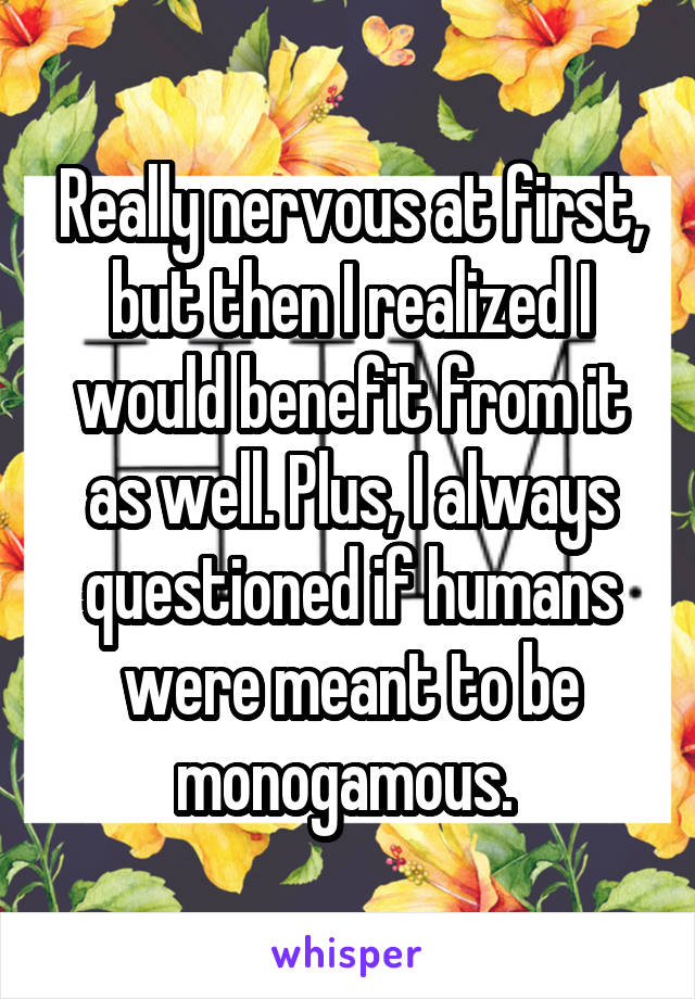 Really nervous at first, but then I realized I would benefit from it as well. Plus, I always questioned if humans were meant to be monogamous. 