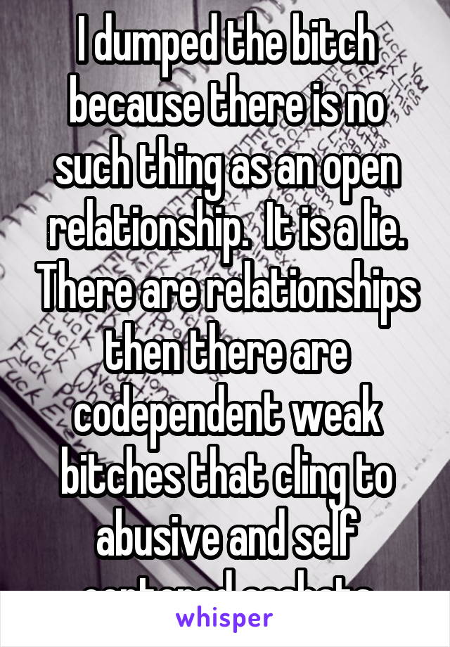 I dumped the bitch because there is no such thing as an open relationship.  It is a lie. There are relationships then there are codependent weak bitches that cling to abusive and self centered asshats