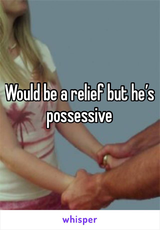 Would be a relief but he’s possessive 