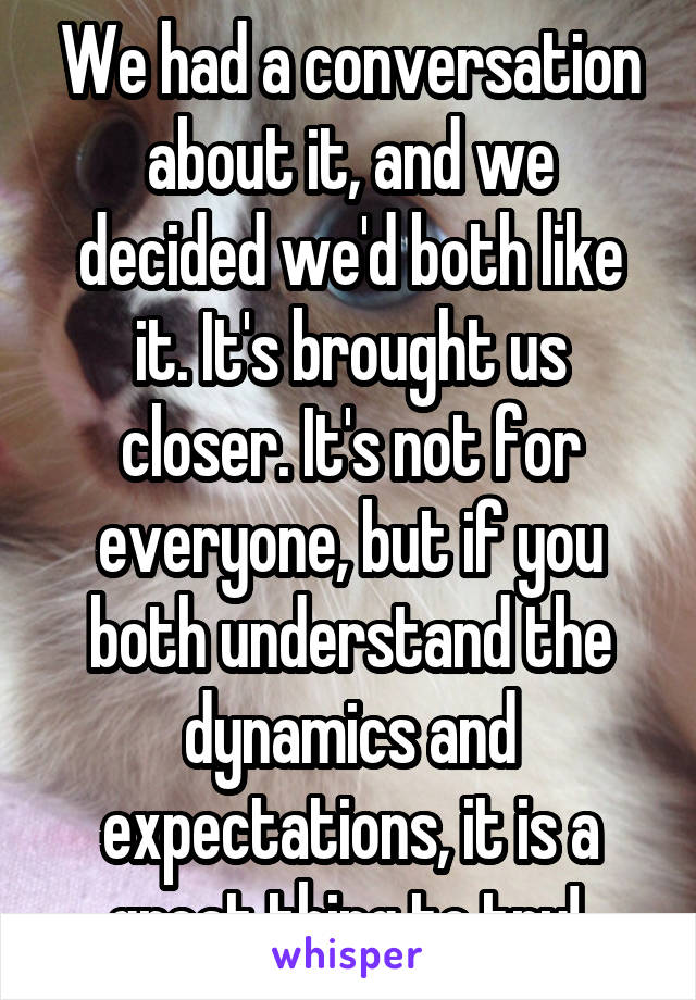 We had a conversation about it, and we decided we'd both like it. It's brought us closer. It's not for everyone, but if you both understand the dynamics and expectations, it is a great thing to try! 