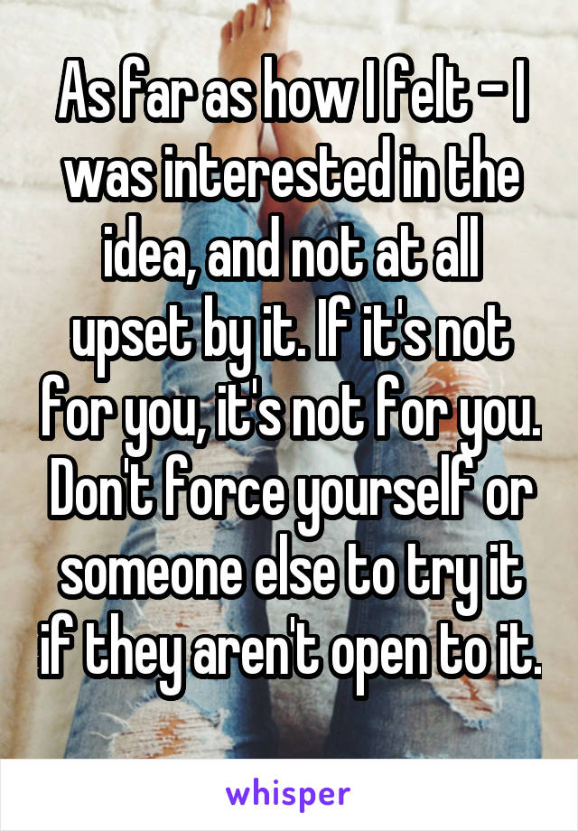 As far as how I felt - I was interested in the idea, and not at all upset by it. If it's not for you, it's not for you. Don't force yourself or someone else to try it if they aren't open to it. 