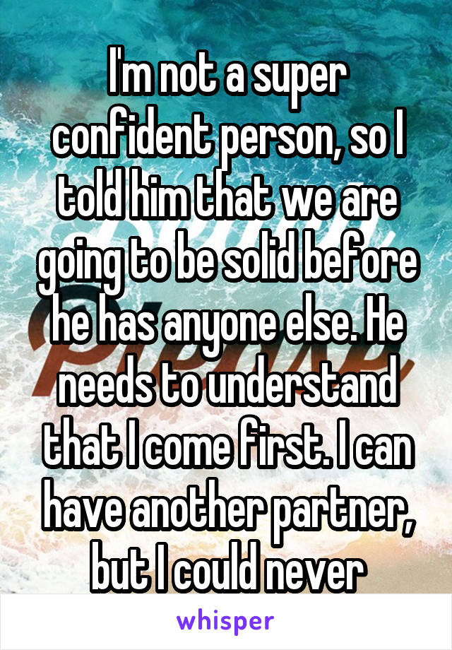 I'm not a super confident person, so I told him that we are going to be solid before he has anyone else. He needs to understand that I come first. I can have another partner, but I could never